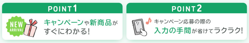 POINT1キャンペーンや新商品がすぐにわかる！POINT2キャンペーン応募の際の入力の手間が省けてラクラク！