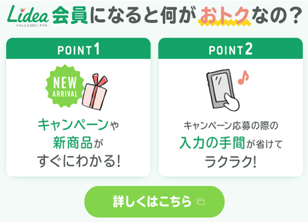 Lidea会員になるちお何がおトクなの？point1 :キャンペーンや新商品がすぐにわかる！point2: キャンペーン応募の際の入力の手間が省けてラクラク！詳しくはこちら