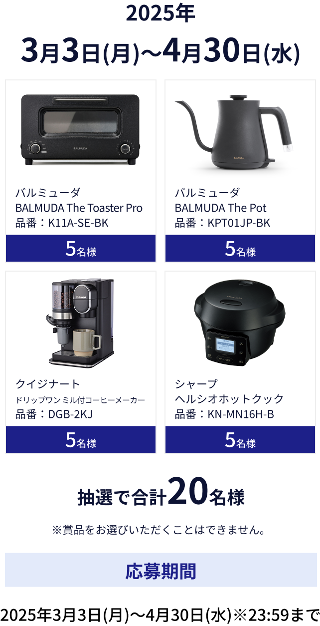 バルミューダ BALMUDA The Toaster Pro 品番：K11A-SE-BK 5名様。バルミューダ BALMUDA The Pot 品番：KPT01JP-BK 5名様。クイジナート ドリップワン ミル付コーヒーメーカー 品番：DGB-2KJ 5名様。シャープ ヘルシオホットクック 品番：KN-MN16H-B 5名様。抽選で合計20名様。※賞品をお選びいただくことはできません。応募期間: 2025年3月3日(月)～4月30日(水)※23:59まで