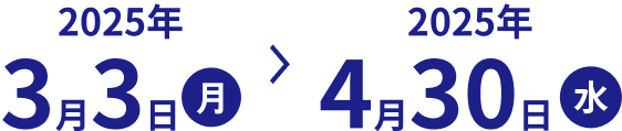 2025年3月3日(月)~2025年4月30日(水)