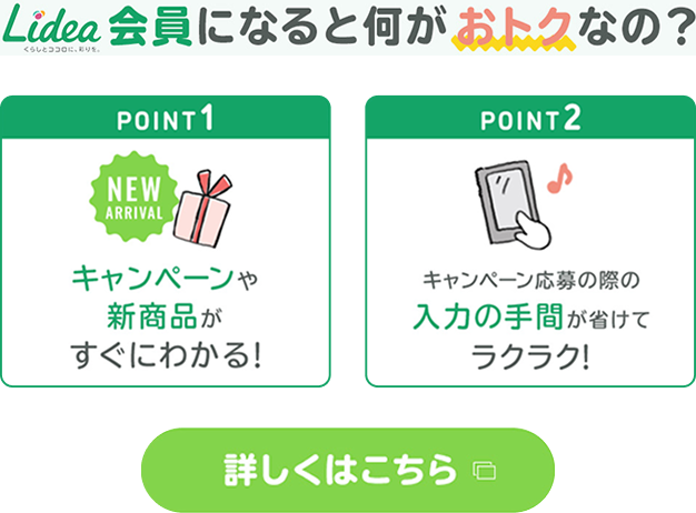 Lidea会員になると何がおトクなの？point1 :キャンペーンや新商品がすぐにわかる！point2: キャンペーン応募の際の入力の手間が省けてラクラク！詳しくはこちら