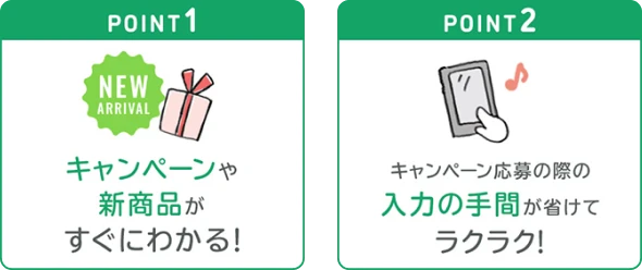 point1 キャンペーンや新商品がすぐにわかる! point2 キャンペーン応募の際の入力の手間が省けてラクラク! 詳しくはこちら