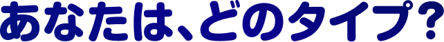 あなたは、どのタイプ？