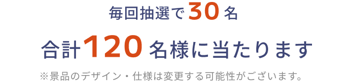 毎回抽選で30名 合計120名様に当たります ※景品のデザイン・仕様は変更する可能性がございます。