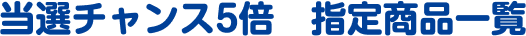 当選チャンス5倍　指定商品一覧