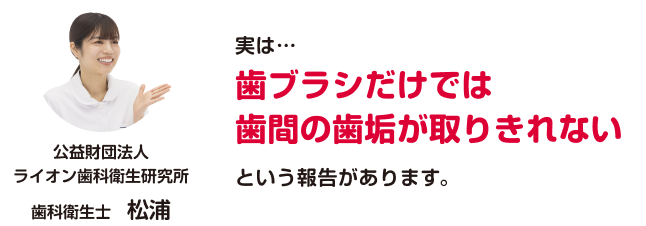 公益財団法人ライオン歯科衛生研究所 歯科衛生士 松浦 「実は…歯ブラシだけでは歯間の歯垢が取りきれないという報告があります。」
