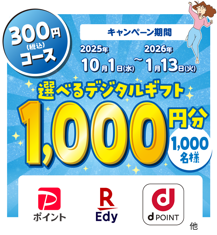 300円（税込）コース キャンペーン期間 2025年10月1日(水)~2026年1月13日(火) 選べるデジタルギフト1,000円分 1,000名様