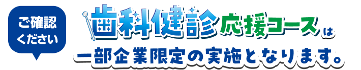 ご確認ください 歯科検診応援コースは一部企業限定の実施となります。