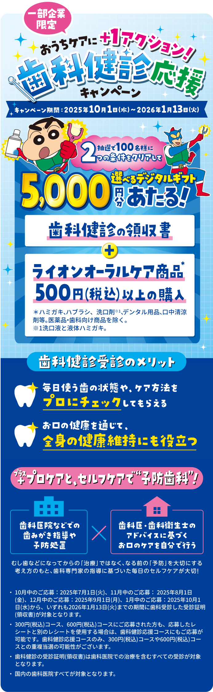 一部企業限定 おうちケアに+1アクション！歯科検診応援キャンペーン キャンペーン期間 2025年10月1日(水)~2026年1月13日(火) 抽選で100名様に2つの条件をクリアして選べるデジタルギフト5,000円分あたる！ 歯科検診の領収書+ライオンオーラルケア商品500円(税込)以上の購入