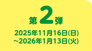 第2弾 2025年11月16日(日)~2026年1月13日(火)