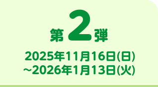 第2弾 2025年11月16日(日)~2026年1月13日(火)