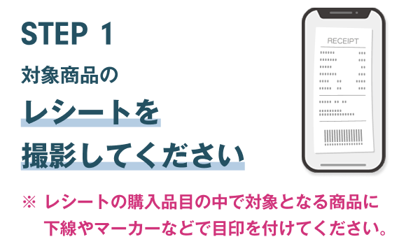 STEP1 対象商品のレシートをご準備ください ※レシートの購入品目の中で対象となる商品に下線やマーカーなどで目印を付けてください。