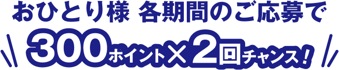 おひとり様 各期間のご応募で300ポイント×2回チャンス！