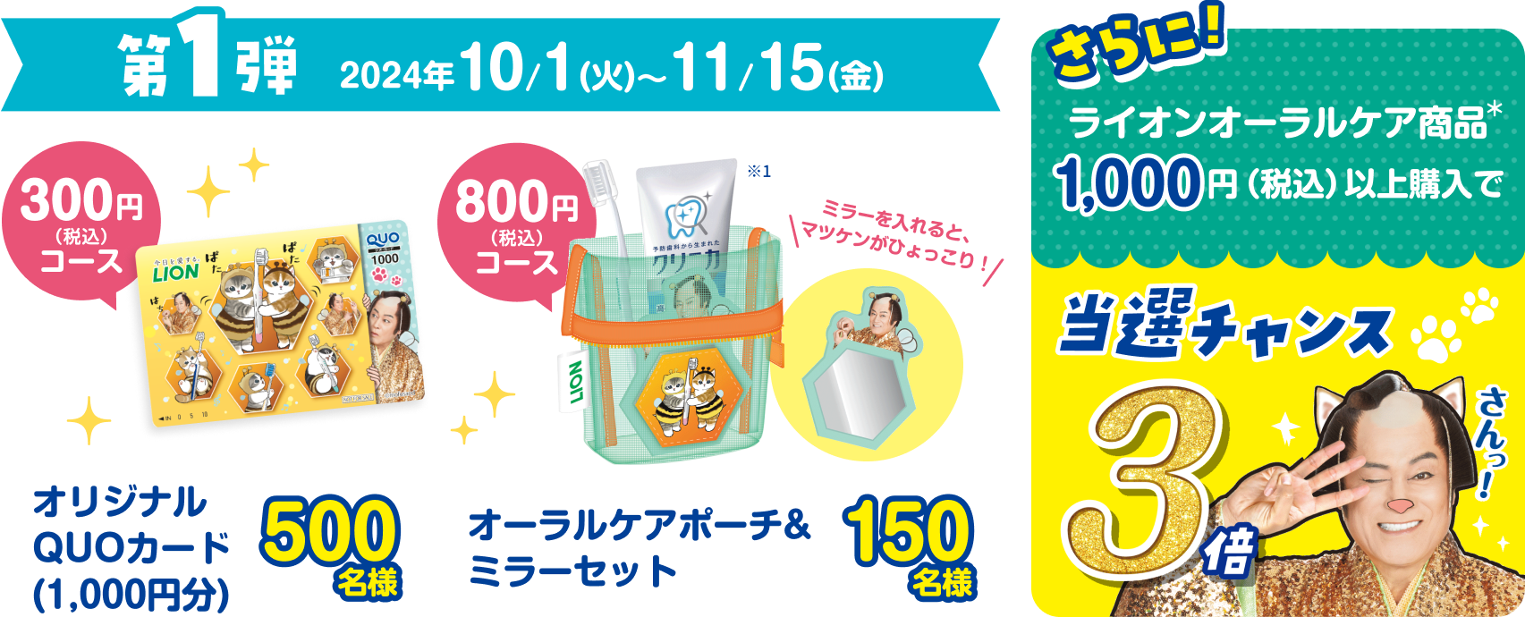 第1弾 2024年10月1日（火）〜11月15日（金） 300円（税込）コース オリジナルquoカード（1,000円分）500名様 800円（税込）コース オーラルケアポーチ＆ミラーセット 150名様 さらに！ライオンオーラルケア商品1,000円分以上購入で当選チャンス3倍