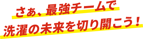 さあ、最強チームで洗濯の未来を切り開こう。